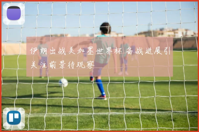 伊朗出战美加墨世界杯 备战进展引关注前景待观察
