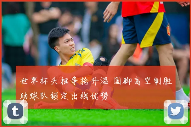 世界杯头框争抢升温 国脚高空制胜助球队锁定出线优势