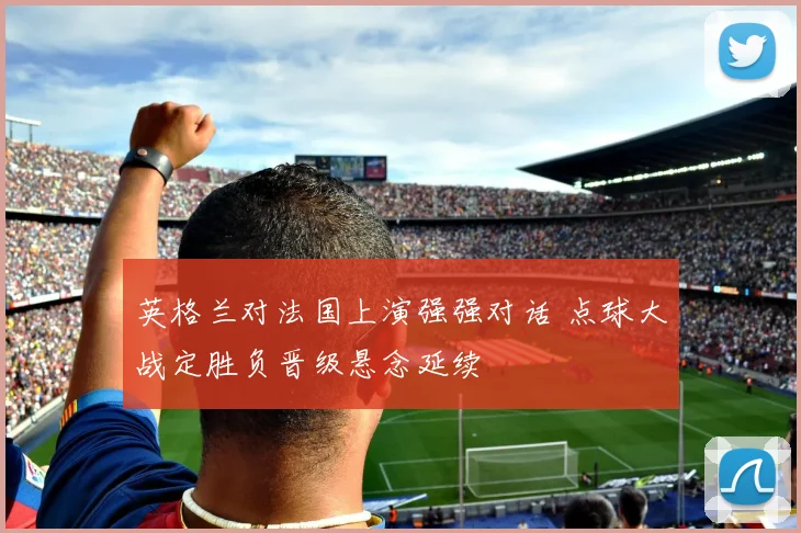 英格兰对法国上演强强对话 点球大战定胜负晋级悬念延续