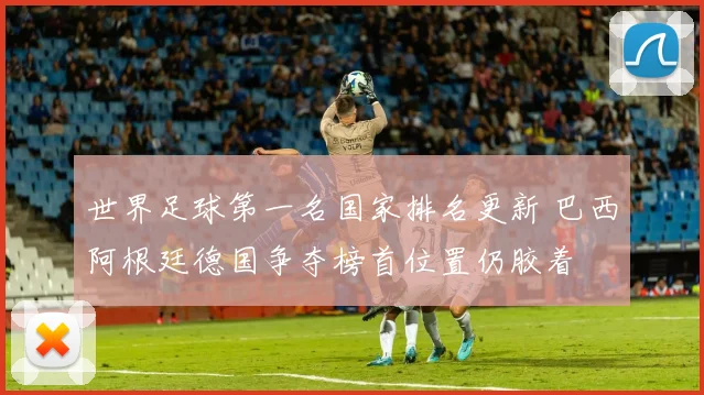 世界足球第一名国家排名更新 巴西阿根廷德国争夺榜首位置仍胶着