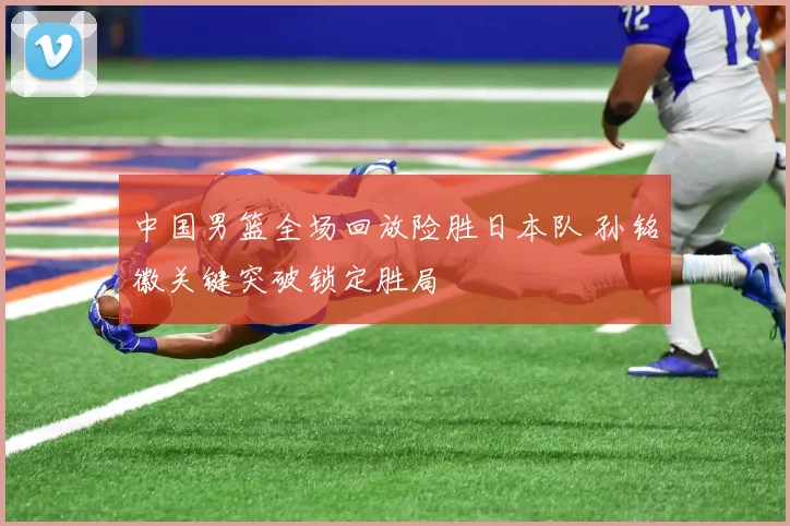 中国男篮全场回放险胜日本队 孙铭徽关键突破锁定胜局