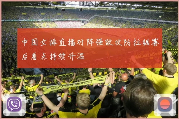 中国女排直播对阵强敌攻防拉锯赛后看点持续升温