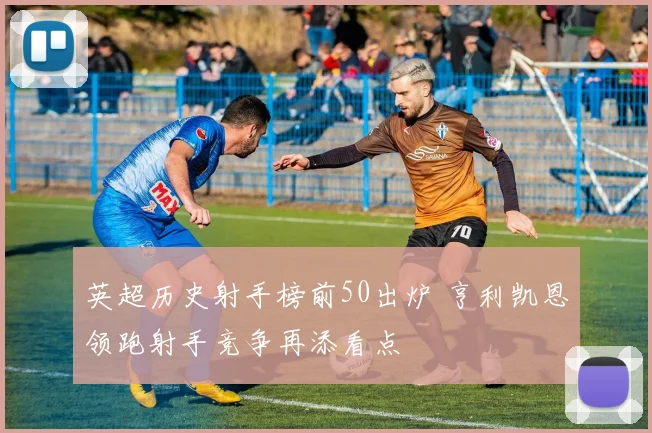 英超历史射手榜前50出炉 亨利凯恩领跑射手竞争再添看点