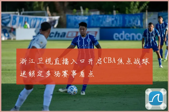 浙江卫视直播入口开启CBA焦点战球迷锁定多场赛事看点