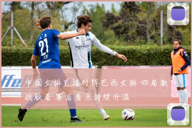 中国女排直播对阵巴西女排 四局激战胶着 赛后看点持续升温