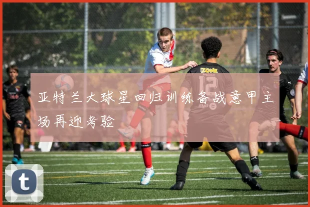 亚特兰大球星回归训练备战意甲主场再迎考验