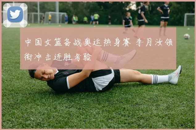 中国女篮备战奥运热身赛 李月汝领衔冲击连胜考验