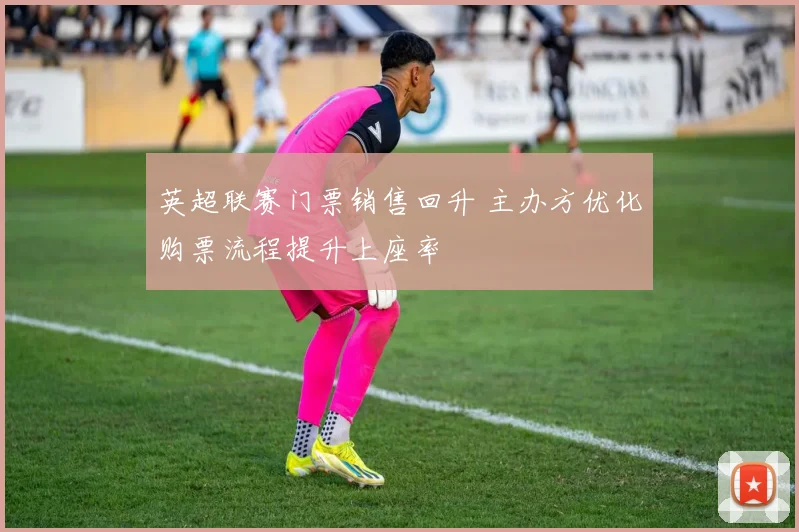 英超联赛门票销售回升 主办方优化购票流程提升上座率