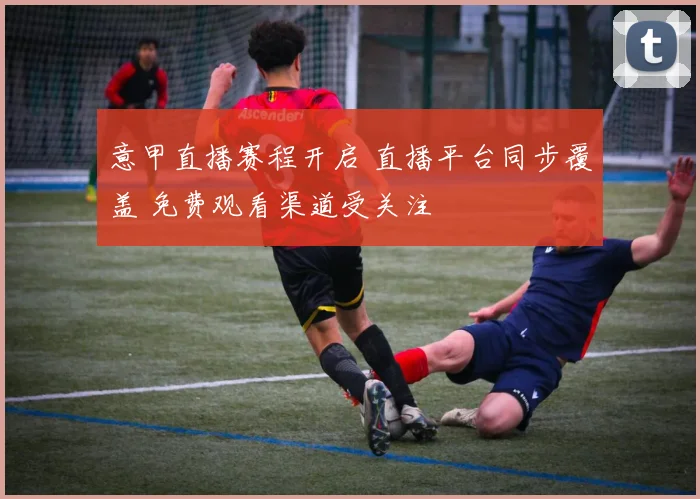 意甲直播赛程开启 直播平台同步覆盖 免费观看渠道受关注