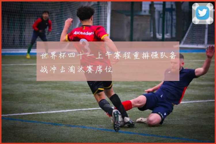 世界杯四十一上午赛程重排强队备战冲击淘汰赛席位