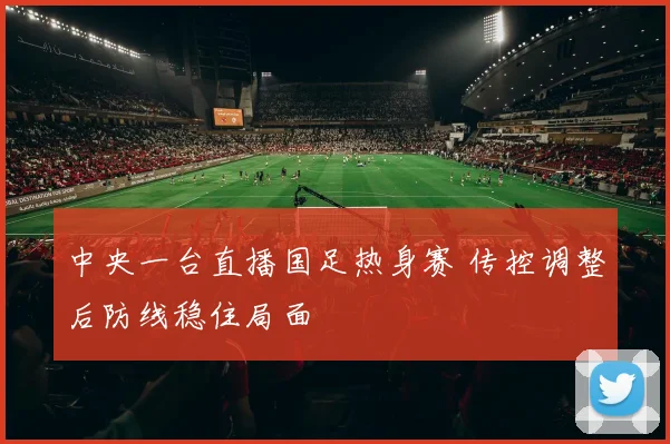 中央一台直播国足热身赛 传控调整后防线稳住局面