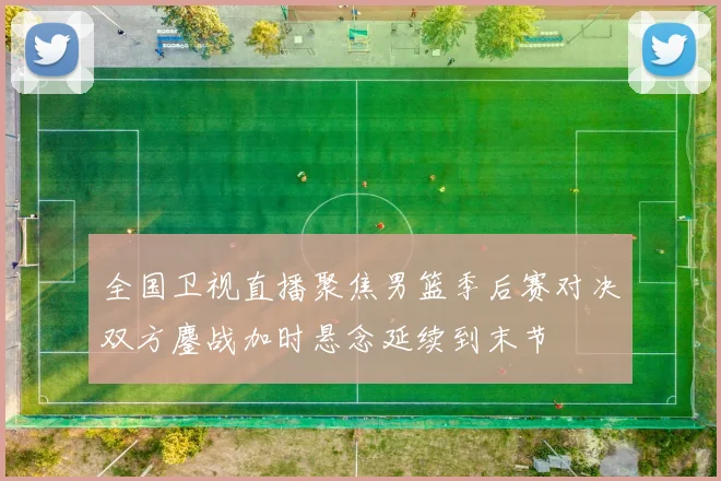 全国卫视直播聚焦男篮季后赛对决双方鏖战加时悬念延续到末节