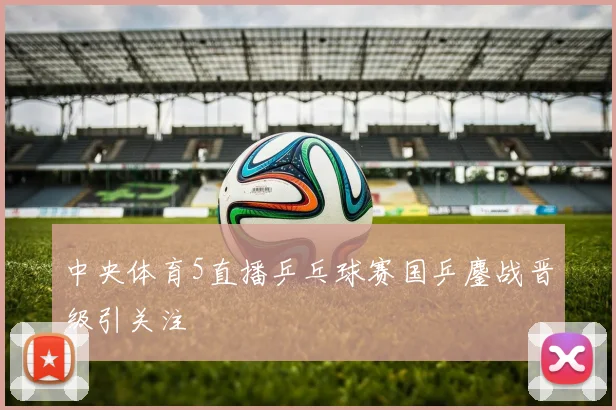 中央体育5直播乒乓球赛国乒鏖战晋级引关注