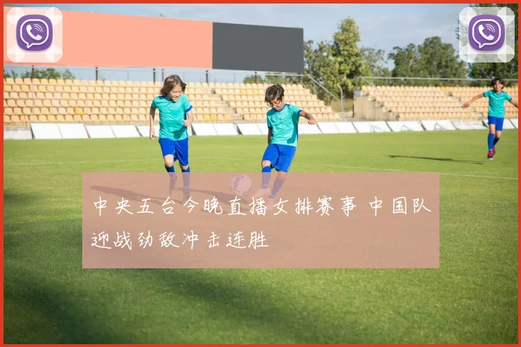 中央五台今晚直播女排赛事 中国队迎战劲敌冲击连胜