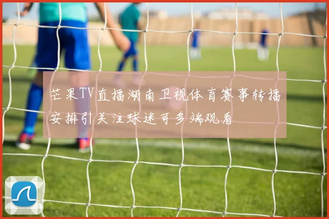 芒果TV直播湖南卫视体育赛事转播安排引关注球迷可多端观看