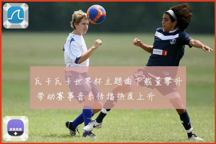瓦卡瓦卡世界杯主题曲下载量攀升 带动赛事音乐传播热度上升