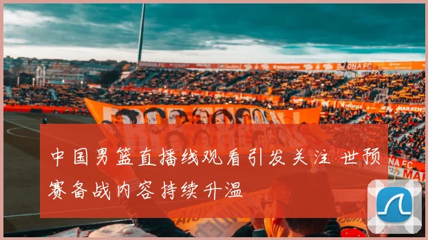 中国男篮直播线观看引发关注 世预赛备战内容持续升温