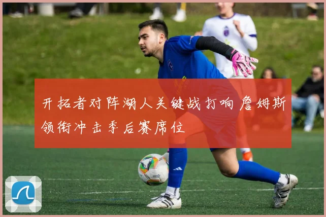 开拓者对阵湖人关键战打响 詹姆斯领衔冲击季后赛席位