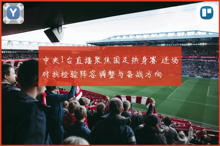 中央1台直播聚焦国足热身赛 连场对抗检验阵容调整与备战方向