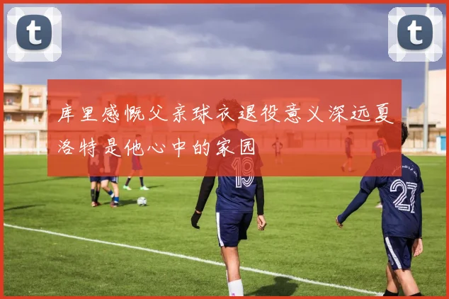 库里感慨父亲球衣退役意义深远夏洛特是他心中的家园