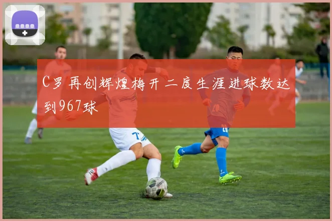 C罗再创辉煌梅开二度生涯进球数达到967球