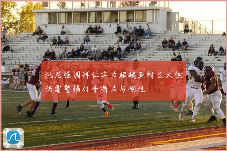 托尼强调拜仁实力超越亚特兰大但仍需警惕对手潜力与韧性