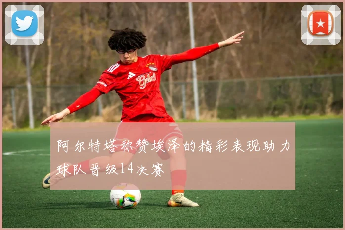 阿尔特塔称赞埃泽的精彩表现助力球队晋级14决赛