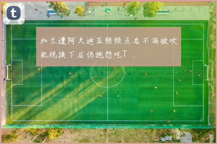 加兰遭阿夫迪亚频频点名不满被吹犯规换下后仍抱怨吃T