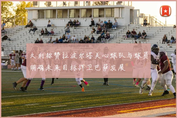 久利称赞拉波尔塔关心球队与球员明确未来目标捍卫巴萨发展