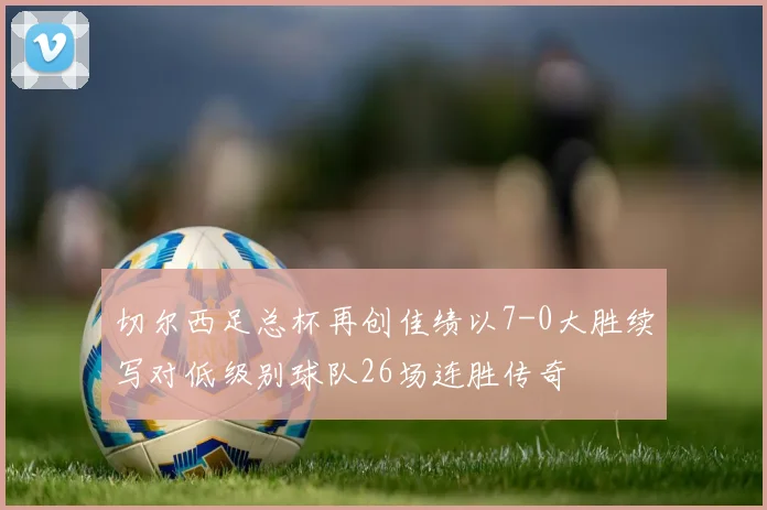 切尔西足总杯再创佳绩以7-0大胜续写对低级别球队26场连胜传奇