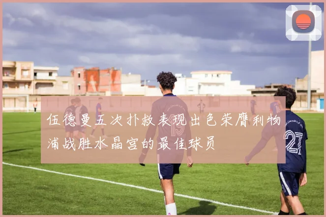 伍德曼五次扑救表现出色荣膺利物浦战胜水晶宫的最佳球员