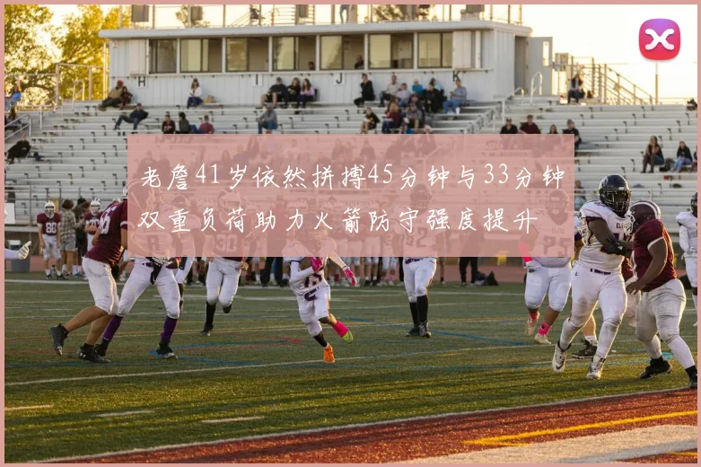 老詹41岁依然拼搏45分钟与33分钟双重负荷助力火箭防守强度提升