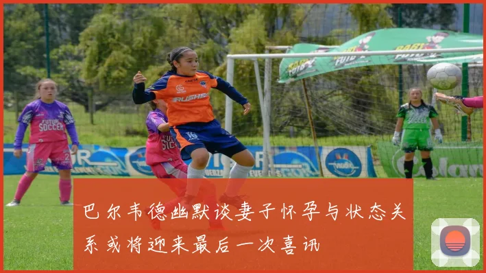 巴尔韦德幽默谈妻子怀孕与状态关系或将迎来最后一次喜讯