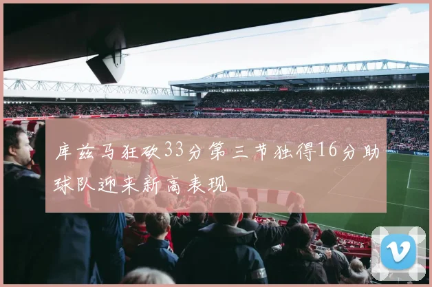 库兹马狂砍33分第三节独得16分助球队迎来新高表现