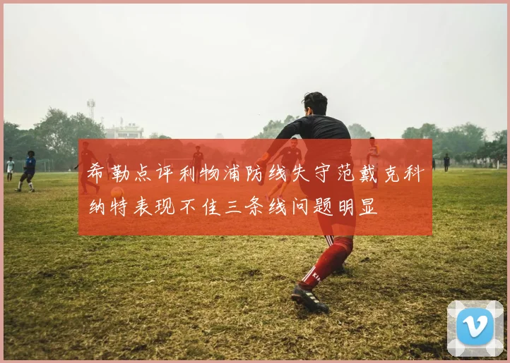 希勒点评利物浦防线失守范戴克科纳特表现不佳三条线问题明显
