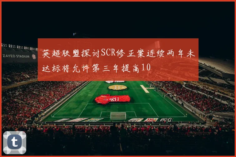 英超联盟探讨SCR修正案连续两年未达标将允许第三年提高10