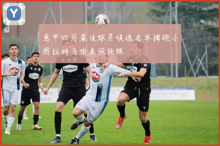 意甲四月最佳球员候选名单揭晓小图拉姆马伦表现抢眼