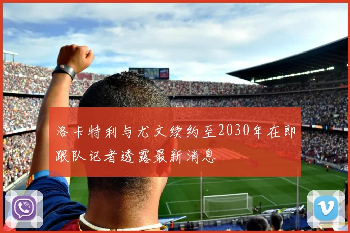 洛卡特利与尤文续约至2030年在即跟队记者透露最新消息